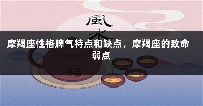 摩羯座性格脾气特点和缺点，摩羯座的致命弱点