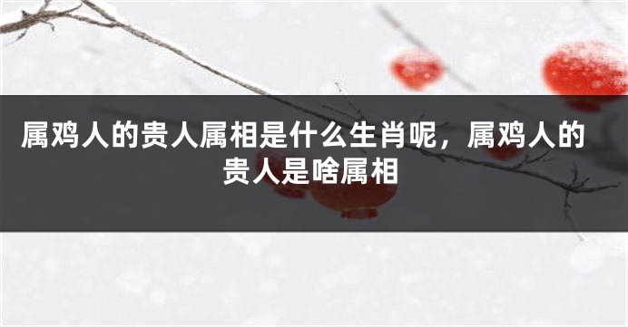 属鸡人的贵人属相是什么生肖呢，属鸡人的贵人是啥属相