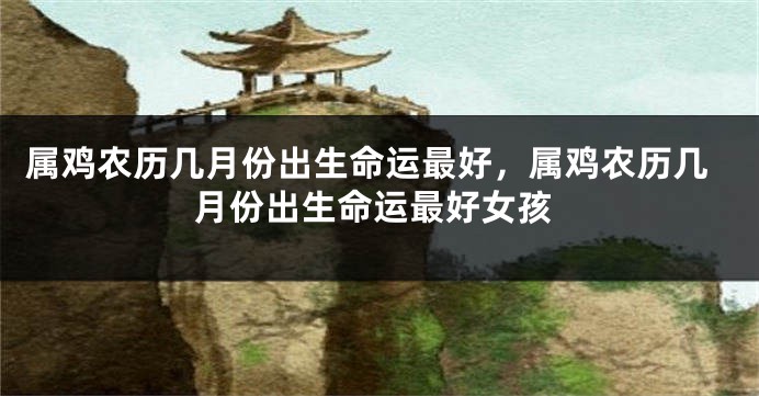 属鸡农历几月份出生命运最好，属鸡农历几月份出生命运最好女孩