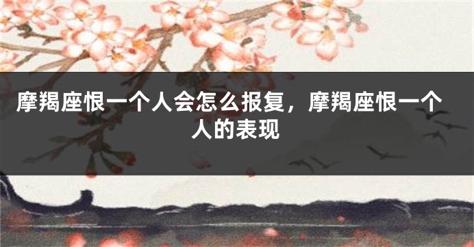 摩羯座恨一个人会怎么报复，摩羯座恨一个人的表现