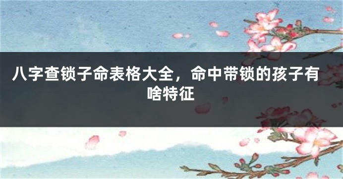 八字查锁子命表格大全，命中带锁的孩子有啥特征