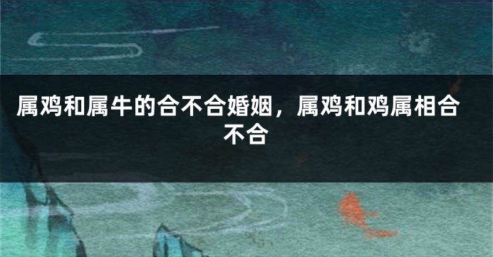 属鸡和属牛的合不合婚姻，属鸡和鸡属相合不合