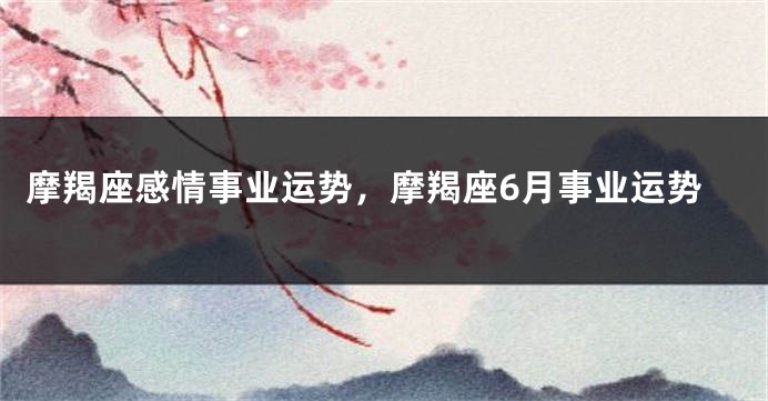 摩羯座感情事业运势，摩羯座6月事业运势