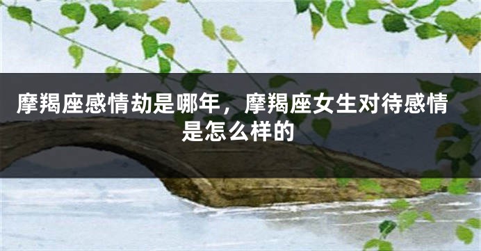 摩羯座感情劫是哪年，摩羯座女生对待感情是怎么样的