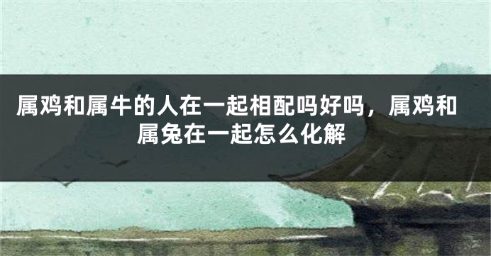 属鸡和属牛的人在一起相配吗好吗，属鸡和属兔在一起怎么化解