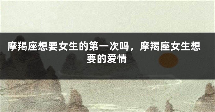 摩羯座想要女生的第一次吗，摩羯座女生想要的爱情