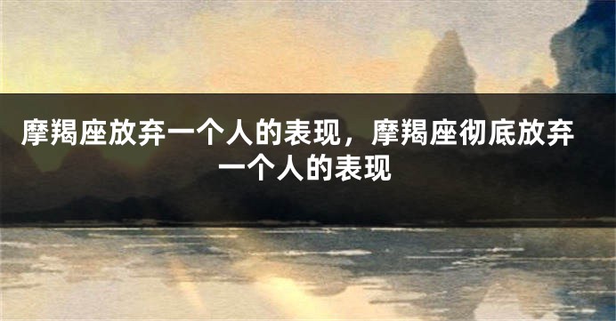 摩羯座放弃一个人的表现，摩羯座彻底放弃一个人的表现