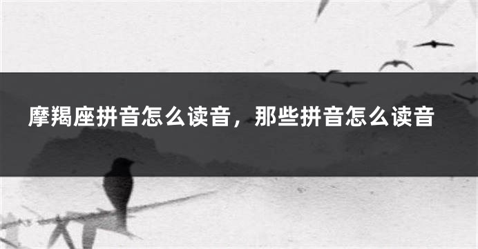 摩羯座拼音怎么读音，那些拼音怎么读音