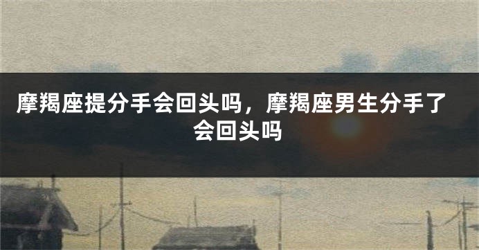 摩羯座提分手会回头吗，摩羯座男生分手了会回头吗