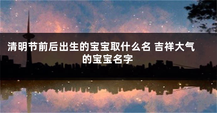 清明节前后出生的宝宝取什么名 吉祥大气的宝宝名字