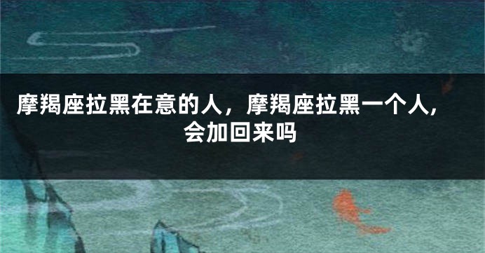 摩羯座拉黑在意的人，摩羯座拉黑一个人,会加回来吗