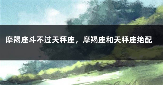摩羯座斗不过天秤座，摩羯座和天秤座绝配