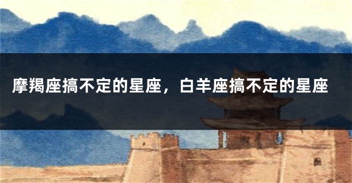 摩羯座搞不定的星座，白羊座搞不定的星座
