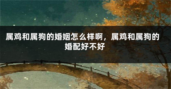 属鸡和属狗的婚姻怎么样啊，属鸡和属狗的婚配好不好