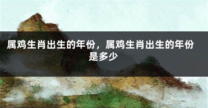 属鸡生肖出生的年份，属鸡生肖出生的年份是多少