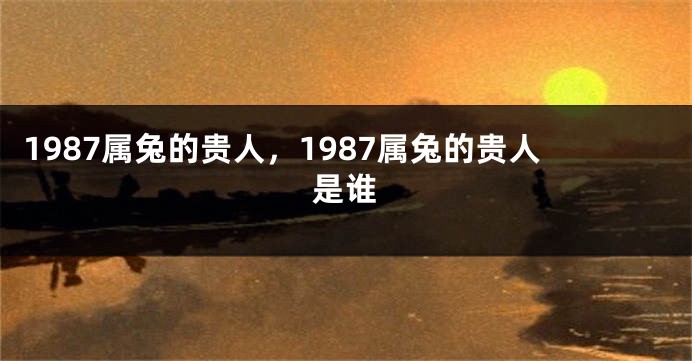 1987属兔的贵人，1987属兔的贵人是谁