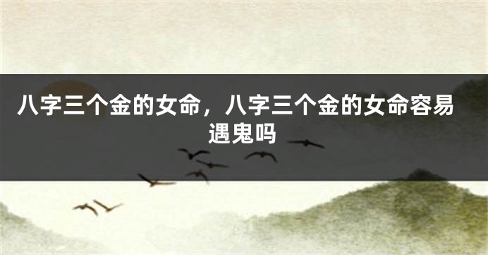 八字三个金的女命，八字三个金的女命容易遇鬼吗