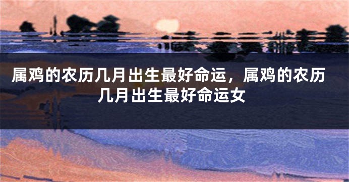 属鸡的农历几月出生最好命运，属鸡的农历几月出生最好命运女