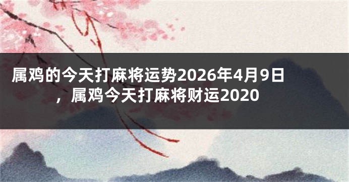 属鸡的今天打麻将运势2026年4月9日，属鸡今天打麻将财运2020