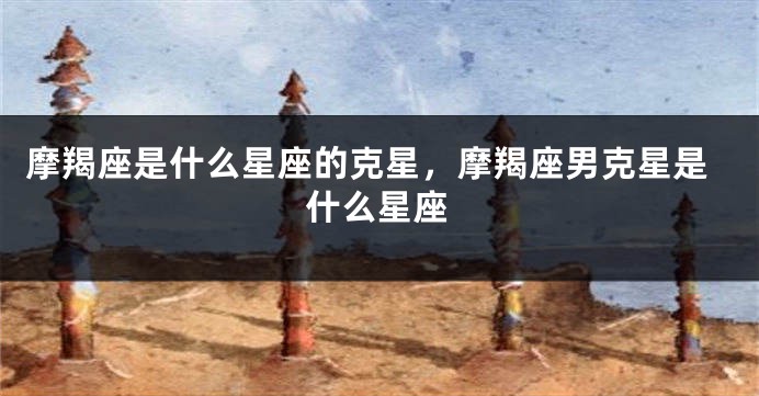 摩羯座是什么星座的克星，摩羯座男克星是什么星座