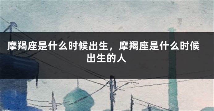 摩羯座是什么时候出生，摩羯座是什么时候出生的人