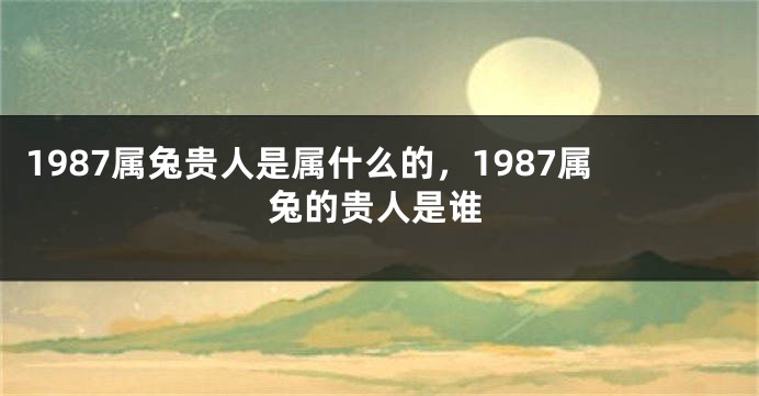 1987属兔贵人是属什么的，1987属兔的贵人是谁