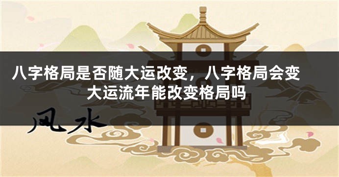八字格局是否随大运改变，八字格局会变 大运流年能改变格局吗