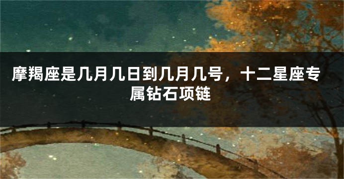 摩羯座是几月几日到几月几号，十二星座专属钻石项链