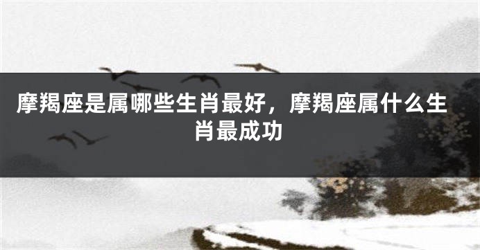 摩羯座是属哪些生肖最好，摩羯座属什么生肖最成功