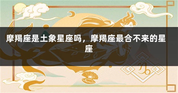 摩羯座是土象星座吗，摩羯座最合不来的星座