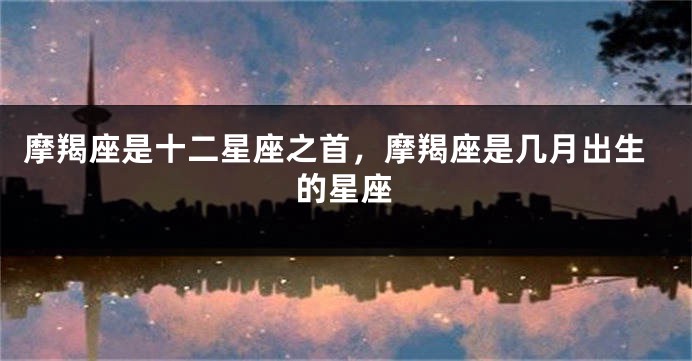 摩羯座是十二星座之首，摩羯座是几月出生的星座