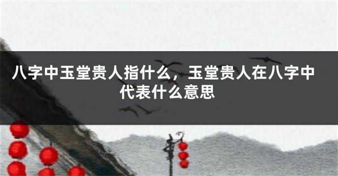 八字中玉堂贵人指什么,玉堂贵人在八字中代表什么意思