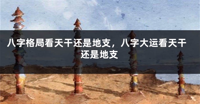 八字格局看天干还是地支，八字大运看天干还是地支