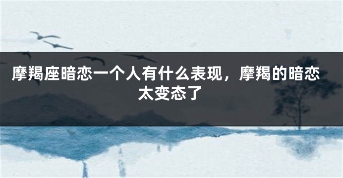 摩羯座暗恋一个人有什么表现，摩羯的暗恋太变态了