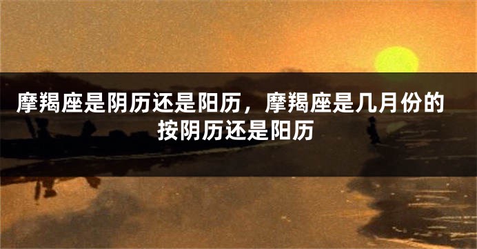 摩羯座是阴历还是阳历，摩羯座是几月份的按阴历还是阳历