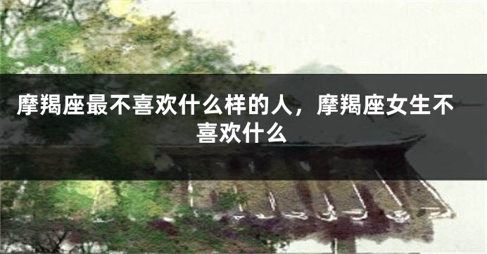 摩羯座最不喜欢什么样的人，摩羯座女生不喜欢什么