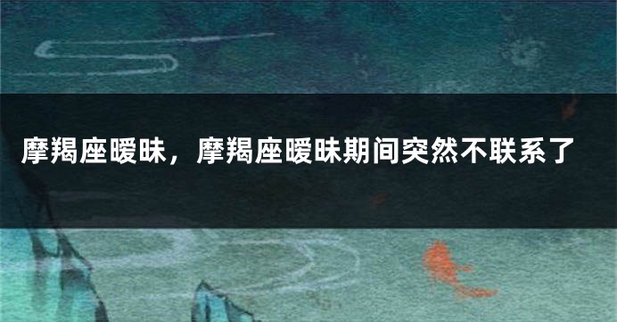 摩羯座暧昧，摩羯座暧昧期间突然不联系了