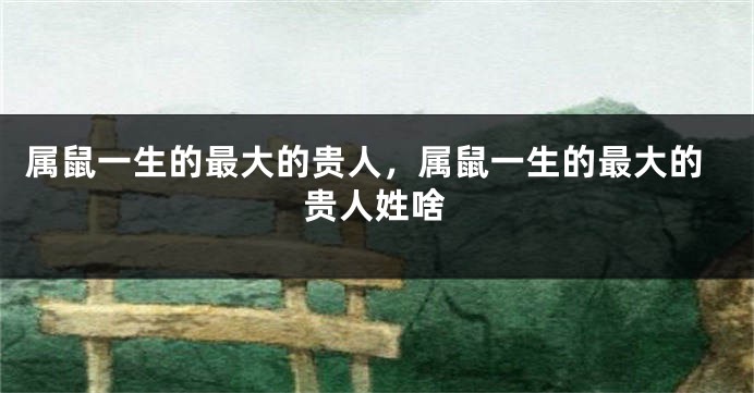 属鼠一生的最大的贵人，属鼠一生的最大的贵人姓啥
