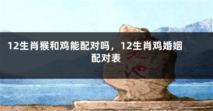 12生肖猴和鸡能配对吗，12生肖鸡婚姻配对表