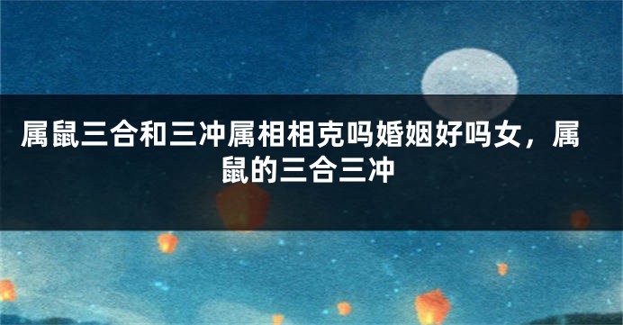 属鼠三合和三冲属相相克吗婚姻好吗女，属鼠的三合三冲