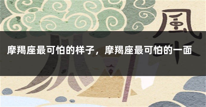 摩羯座最可怕的样子，摩羯座最可怕的一面