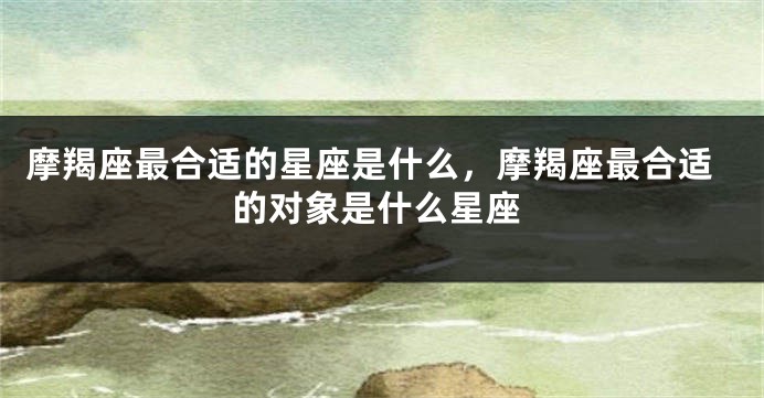 摩羯座最合适的星座是什么，摩羯座最合适的对象是什么星座