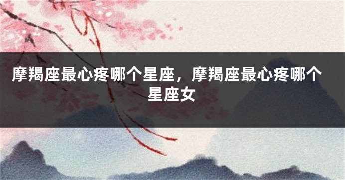 摩羯座最心疼哪个星座，摩羯座最心疼哪个星座女