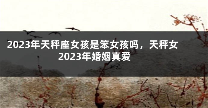 2023年天秤座女孩是笨女孩吗，天秤女2023年婚姻真爱