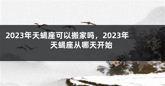 2023年天蝎座可以搬家吗，2023年天蝎座从哪天开始