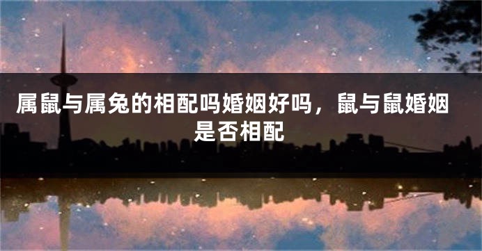 属鼠与属兔的相配吗婚姻好吗，鼠与鼠婚姻是否相配