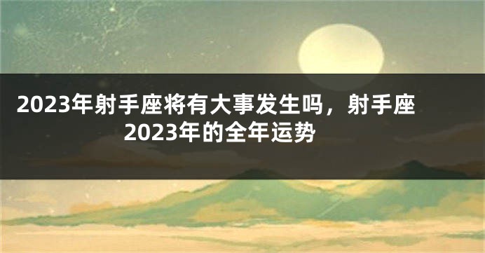 2023年射手座将有大事发生吗，射手座2023年的全年运势