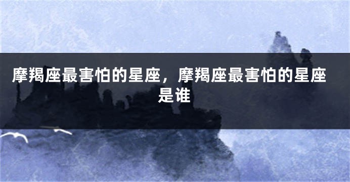 摩羯座最害怕的星座，摩羯座最害怕的星座是谁