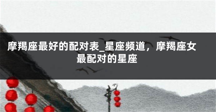 摩羯座最好的配对表_星座频道，摩羯座女最配对的星座