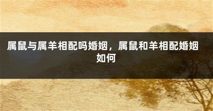 属鼠与属羊相配吗婚姻，属鼠和羊相配婚姻如何